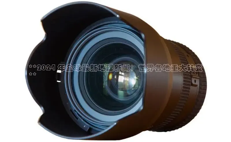 悟空体育在线官网知乎**2024 年全球最新地理新闻：世界各地重大转变
**