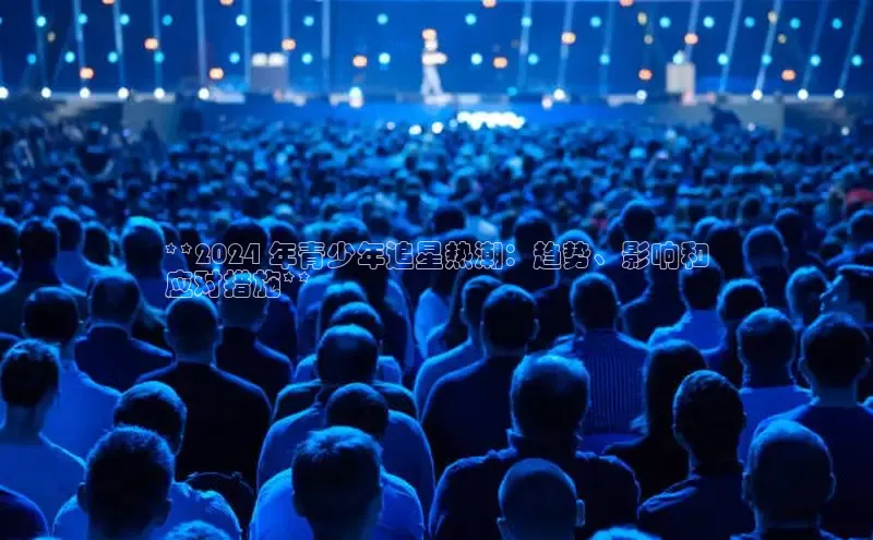 悟空体育平台登录入口手机版下载百度智能门户**2024 年青少年追星热潮：趋势、影响和
应对措施**